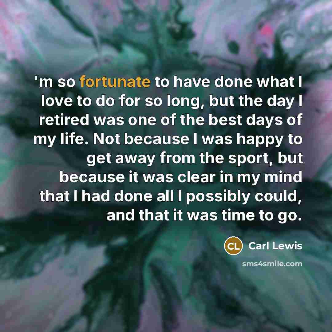 “'m so fortunate to have done what I love to do for so long, but the day I retired was one of the best days of my life. Not because I was happy to get away from the sport, but because it was clear in my mind that I had done all I possibly could, and that it was time to go.” quote by Carl Lewis