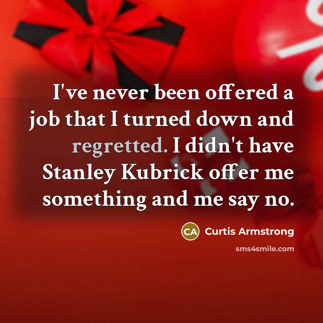 “I've never been offered a job that I turned down and regretted. I didn't have Stanley Kubrick offer me something and me say no.” quote by Curtis Armstrong