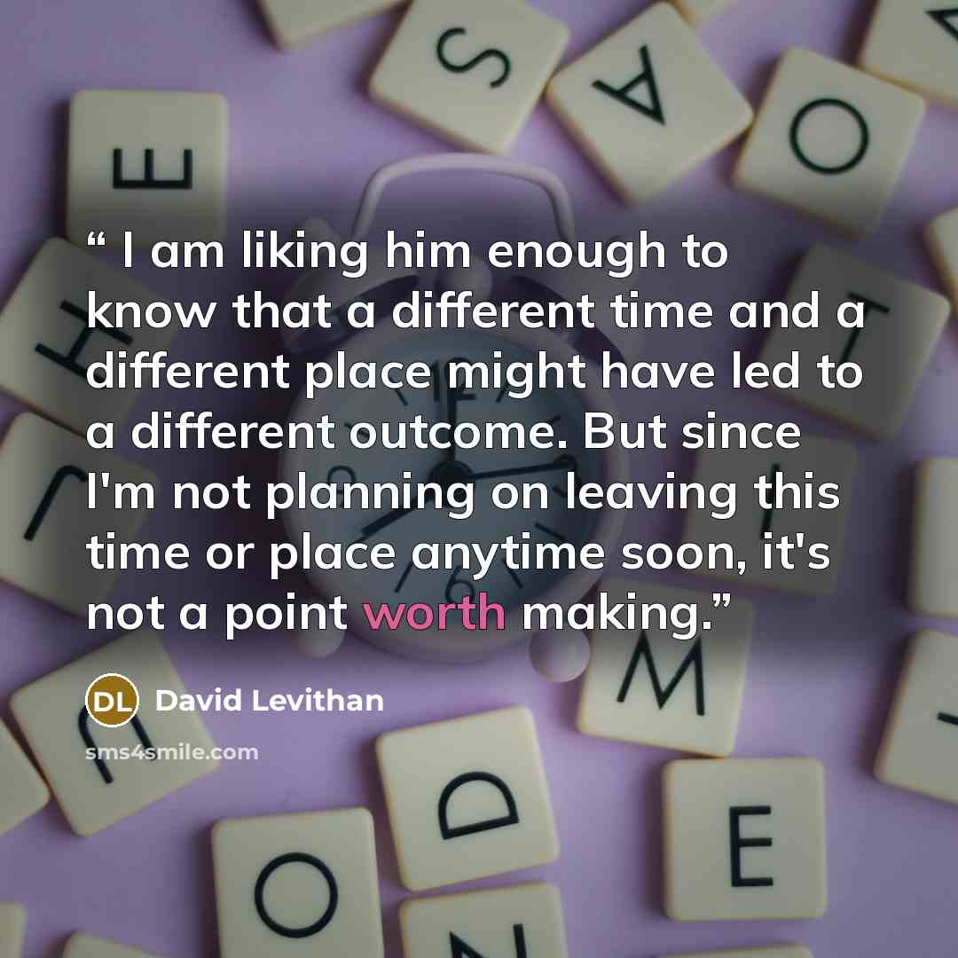 “I am liking him enough to know that a different time and a different place might have led to a different outcome. But since I'm not planning on leaving this time or place anytime soon, it's not a point worth making.” quote by David Levithan