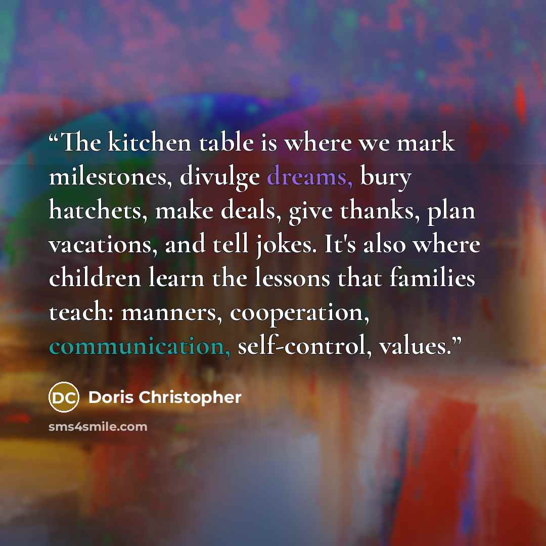 “The kitchen table is where we mark milestones, divulge dreams, bury hatchets, make deals, give thanks, plan vacations, and tell jokes. It's also where children learn the lessons that families teach: manners, cooperation, communication, self-control, values.” quote by Doris Christopher