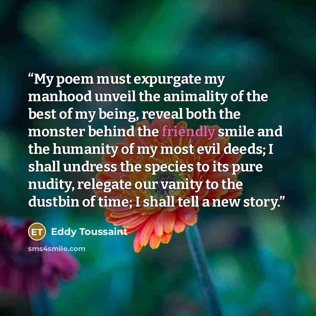 “My poem must expurgate my manhood unveil the animality of the best of my being, reveal both the monster behind the friendly smile and the humanity of my most evil deeds; I shall undress the species to its pure nudity, relegate our vanity to the dustbin of time; I shall tell a new story.” quote by Eddy Toussaint