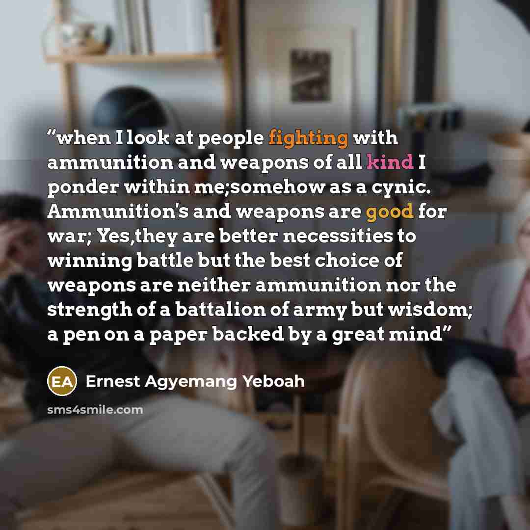 “when I look at people fighting with ammunition and weapons of all kind I ponder within me;somehow as a cynic. Ammunition's and weapons are good for war; Yes,they are better necessities to winning battle but the best choice of weapons are neither ammunition nor the strength of a battalion of army…” quote by Ernest Agyemang Yeboah
