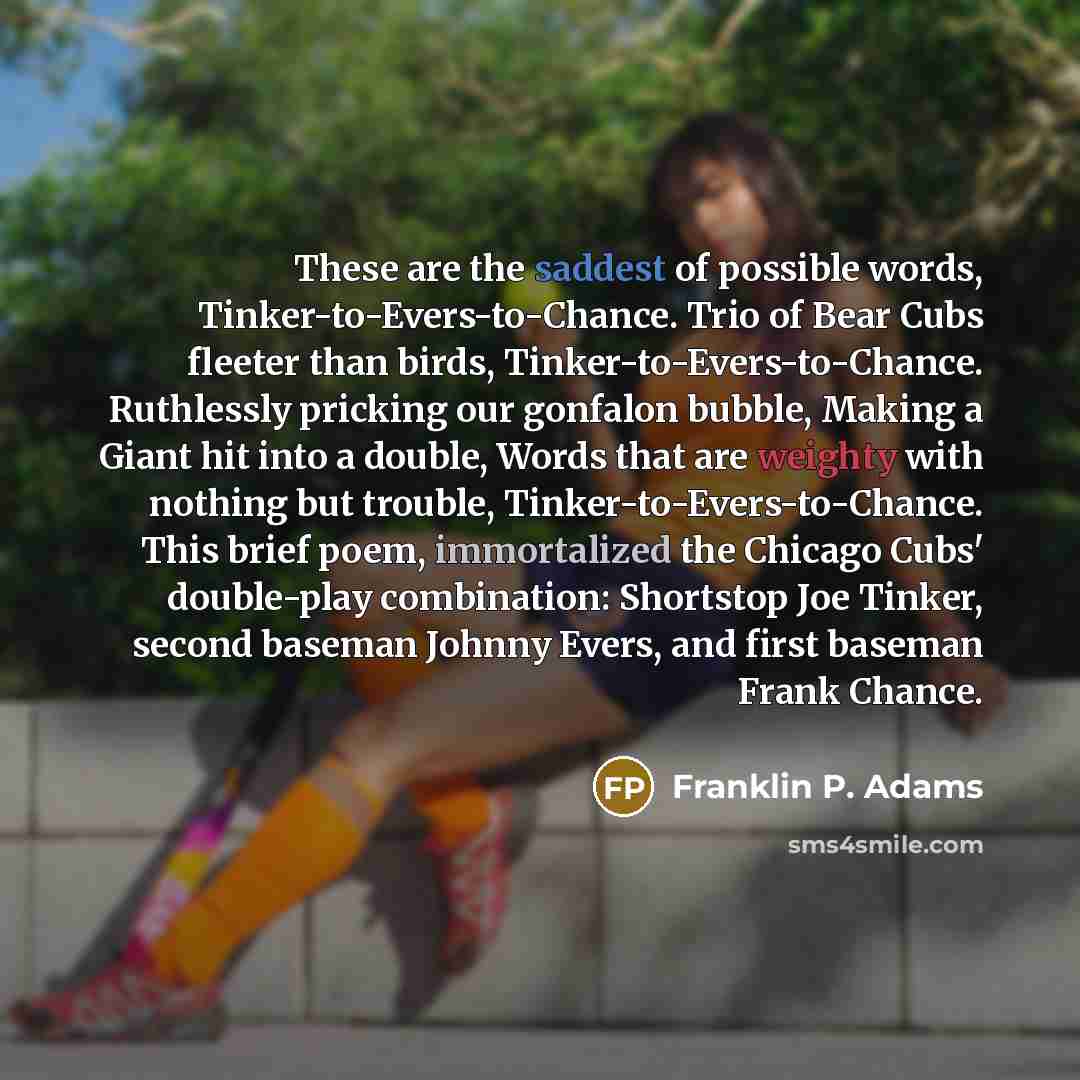 “These are the saddest of possible words, Tinker-to-Evers-to-Chance. Trio of Bear Cubs fleeter than birds, Tinker-to-Evers-to-Chance. Ruthlessly pricking our gonfalon bubble, Making a Giant hit into a double, Words that are weighty with nothing but trouble, Tinker-to-Evers-to-Chance. This brief…” quote by Franklin P. Adams