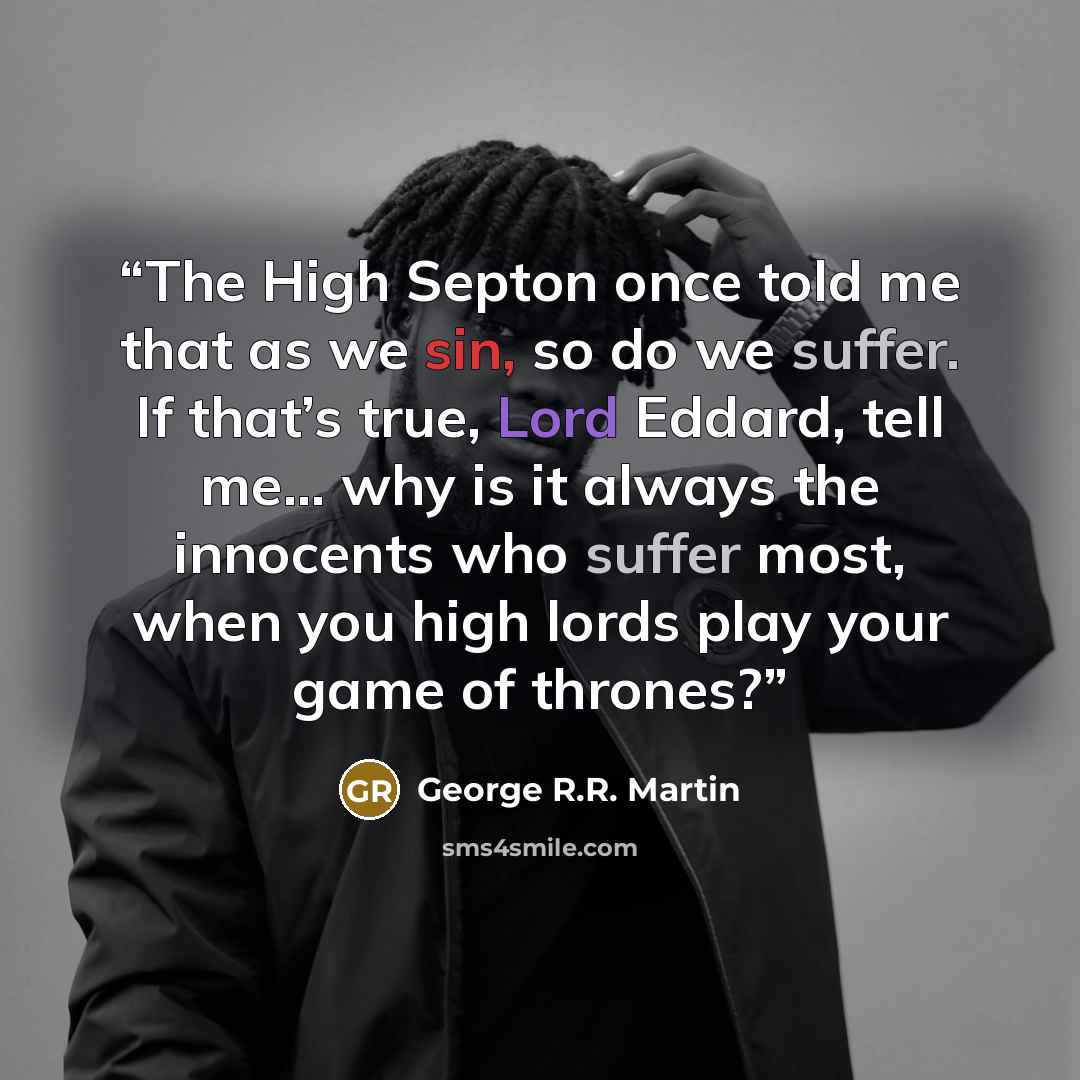“The High Septon once told me that as we sin, so do we suffer. If that’s true, Lord Eddard, tell me… why is it always the innocents who suffer most, when you high lords play your game of thrones?” quote by George R.R. Martin