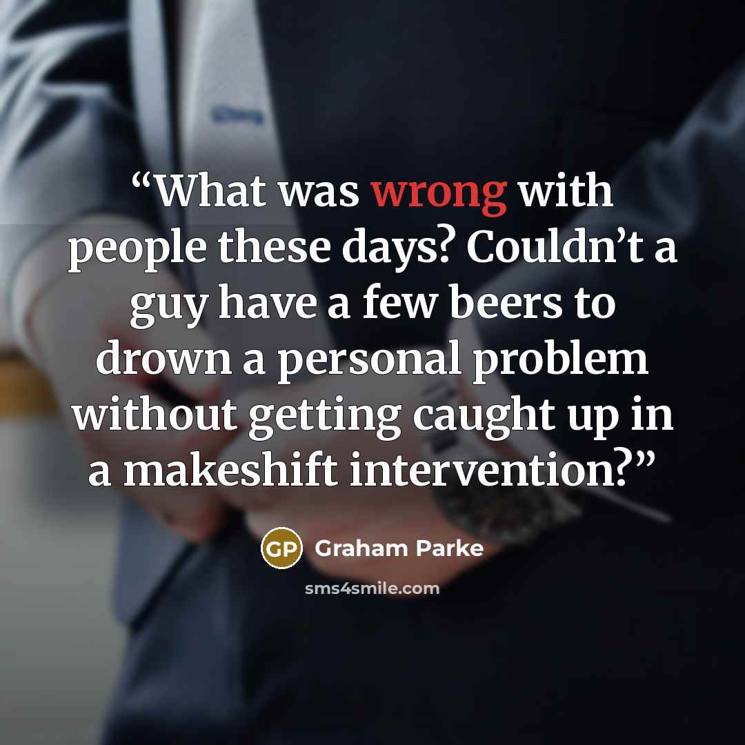 “What was wrong with people these days? Couldn’t a guy have a few beers to drown a personal problem without getting caught up in a makeshift intervention?” quote by Graham Parke