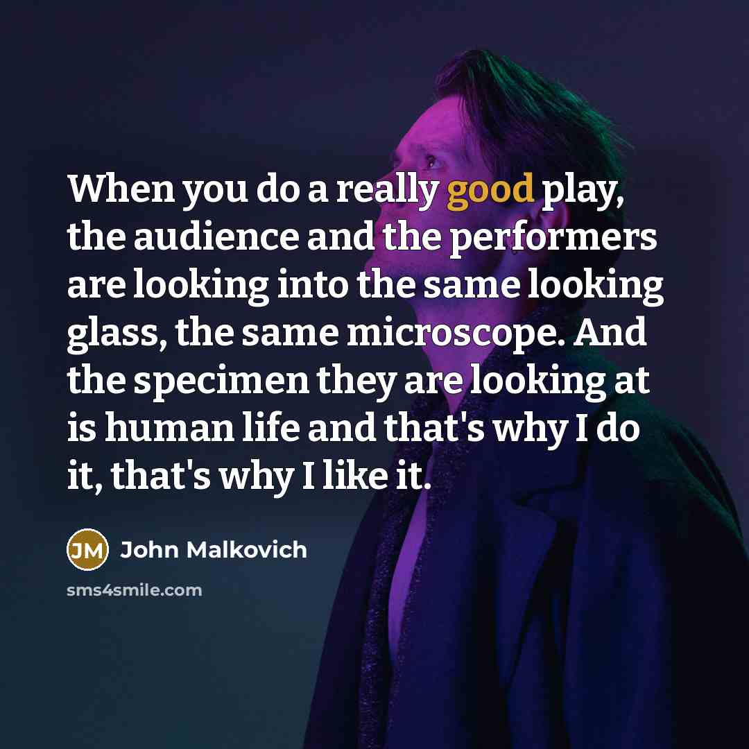 “When you do a really good play, the audience and the performers are looking into the same looking glass, the same microscope. And the specimen they are looking at is human life and that's why I do it, that's why I like it.” quote by John Malkovich