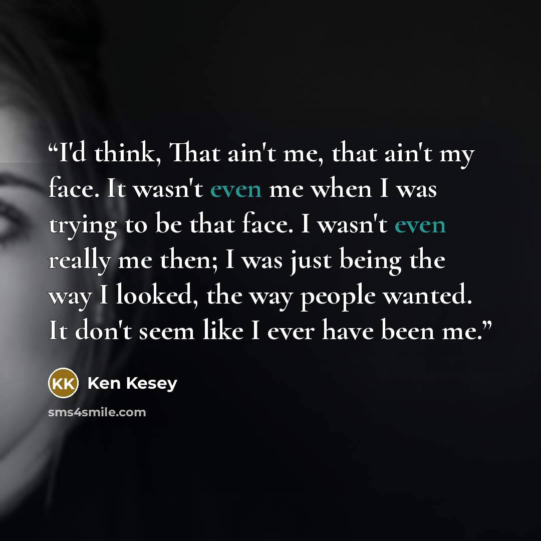“I'd think, That ain't me, that ain't my face. It wasn't even me when I was trying to be that face. I wasn't even really me then; I was just being the way I looked, the way people wanted. It don't seem like I ever have been me.” quote by Ken Kesey