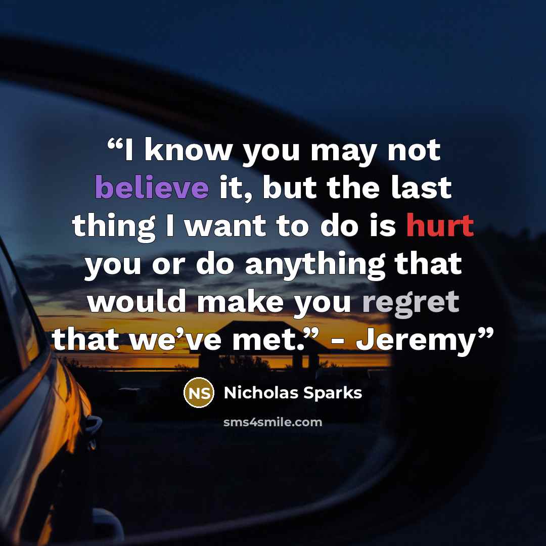 “I know you may not believe it, but the last thing I want to do is hurt you or do anything that would make you regret that we’ve met.” - Jeremy” quote by Nicholas Sparks