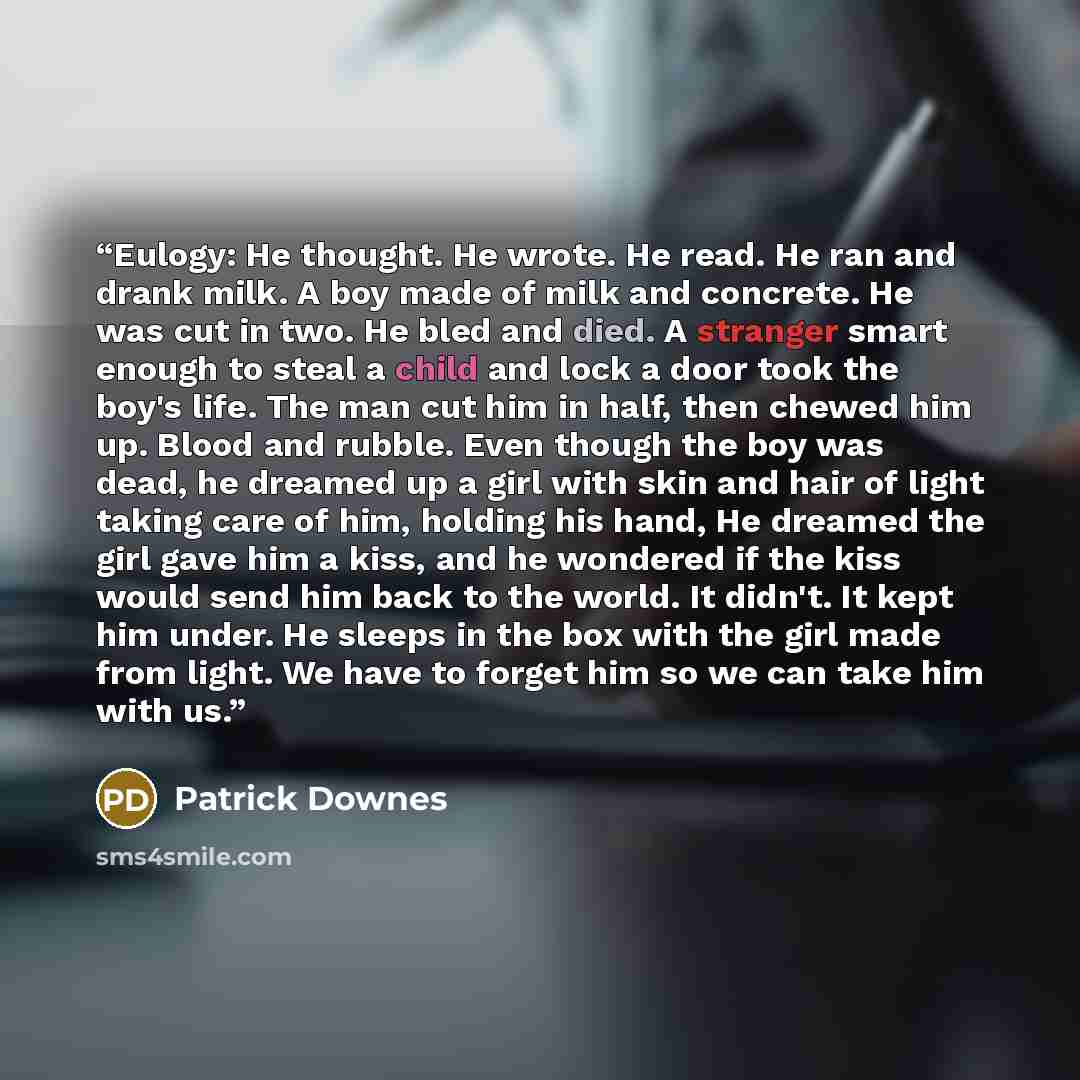 “Eulogy: He thought. He wrote. He read. He ran and drank milk. A boy made of milk and concrete. He was cut in two. He bled and died. A stranger smart enough to steal a child and lock a door took the boy's life. The man cut him in half, then chewed him up. Blood and rubble. Even though the boy was…” quote by Patrick Downes