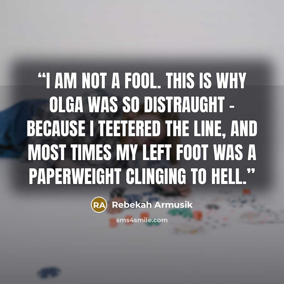 “I am not a fool. This is why Olga was so distraught - because I teetered the line, and most times my left foot was a paperweight clinging to hell.” quote by Rebekah Armusik
