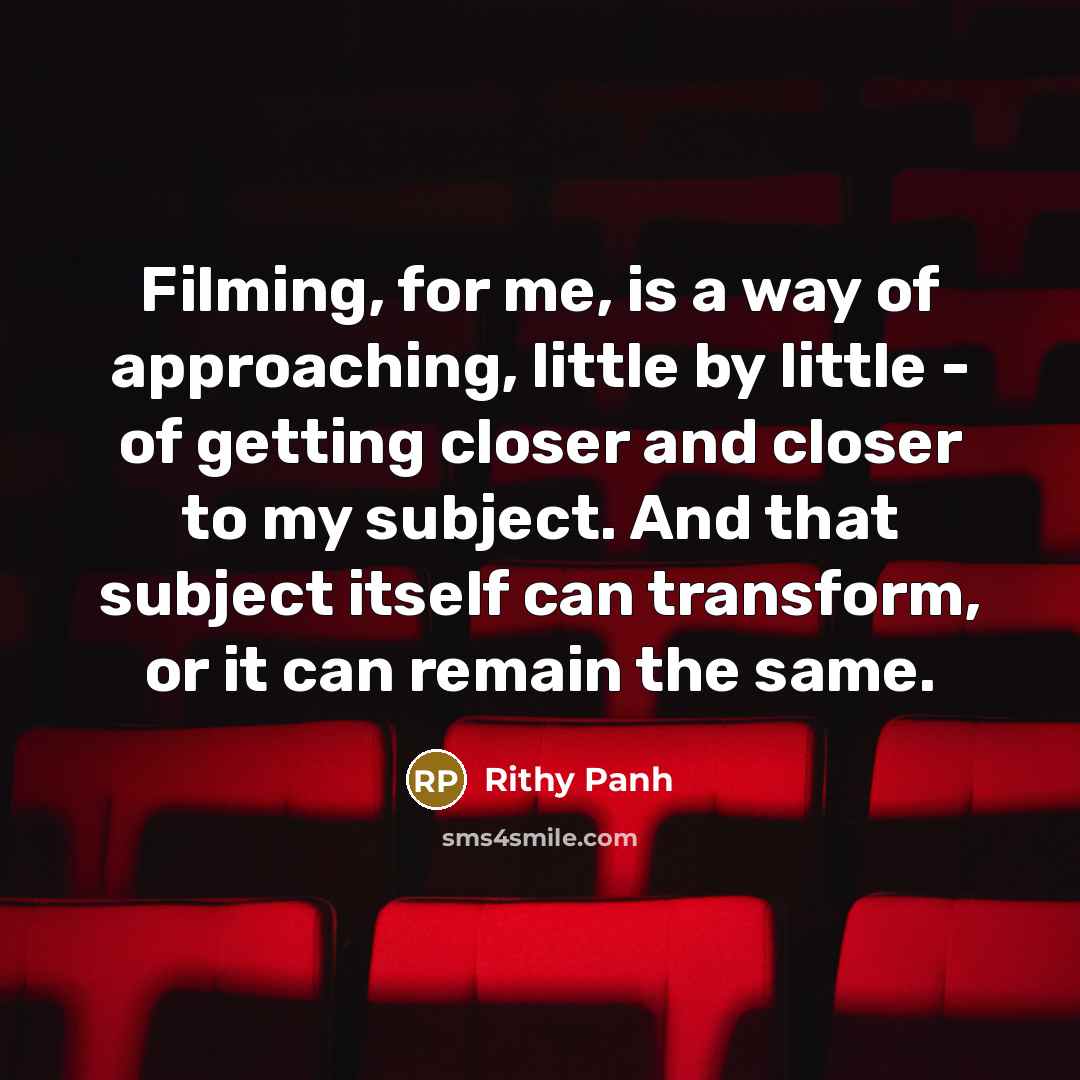 “Filming, for me, is a way of approaching, little by little - of getting closer and closer to my subject. And that subject itself can transform, or it can remain the same.” quote by Rithy Panh