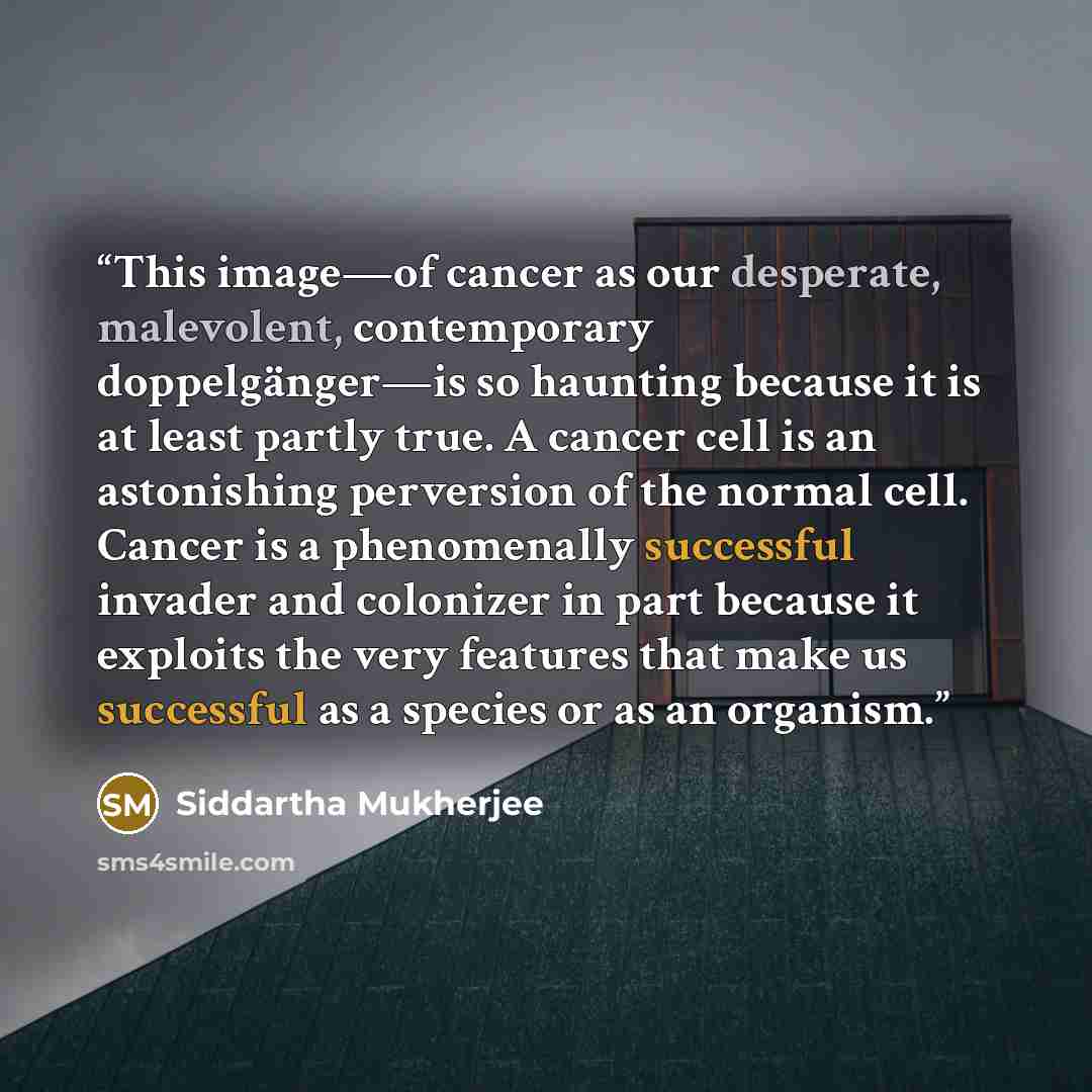 “This image—of cancer as our desperate, malevolent, contemporary doppelgänger—is so haunting because it is at least partly true. A cancer cell is an astonishing perversion of the normal cell. Cancer is a phenomenally successful invader and colonizer in part because it exploits the very features…” quote by Siddartha Mukherjee