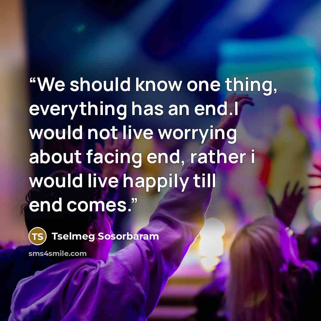 “We should know one thing, everything has an end.I would not live worrying about facing end, rather i would live happily till end comes.” quote by Tselmeg Sosorbaram