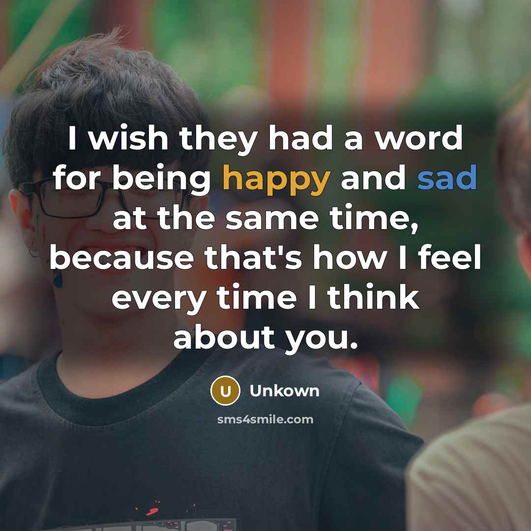“I wish they had a word for being happy and sad at the same time, because that's how I feel every time I think about you.” quote by Unkown