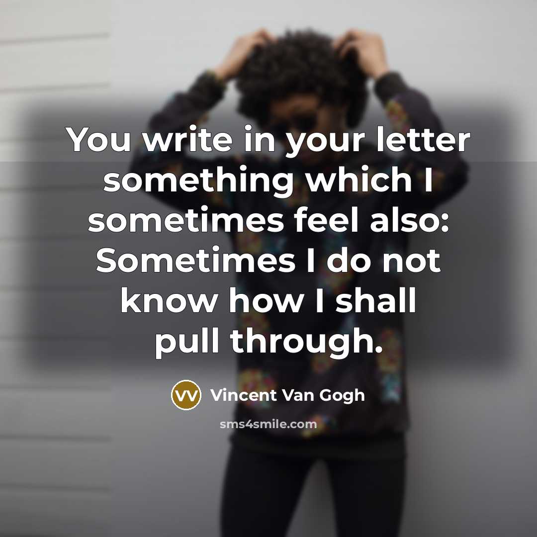 “You write in your letter something which I sometimes feel also: Sometimes I do not know how I shall pull through.” quote by Vincent Van Gogh