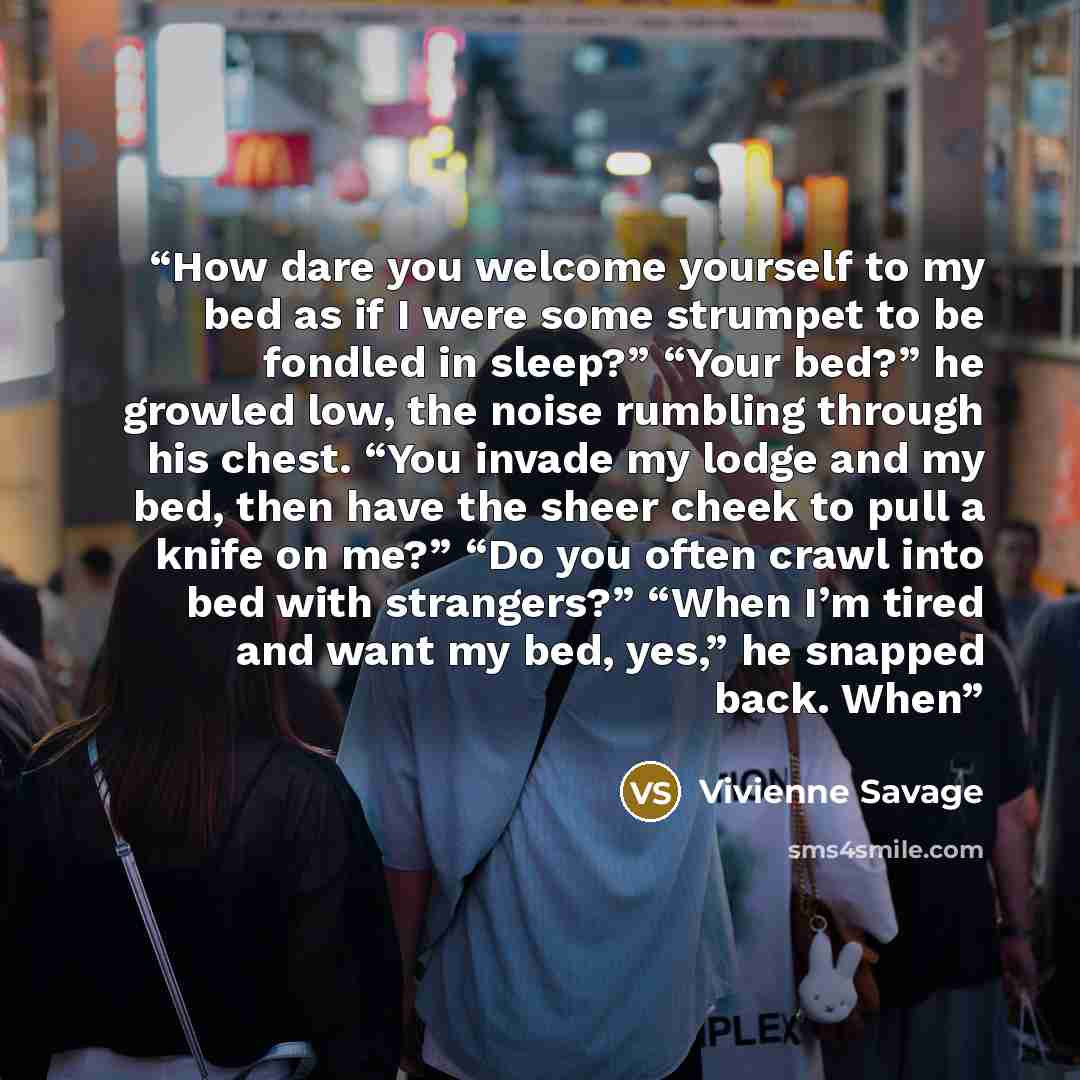 “How dare you welcome yourself to my bed as if I were some strumpet to be fondled in sleep?” “Your bed?” he growled low, the noise rumbling through his chest. “You invade my lodge and my bed, then have the sheer cheek to pull a knife on me?” “Do you often crawl into bed with strangers?” “When I’m…” quote by Vivienne Savage