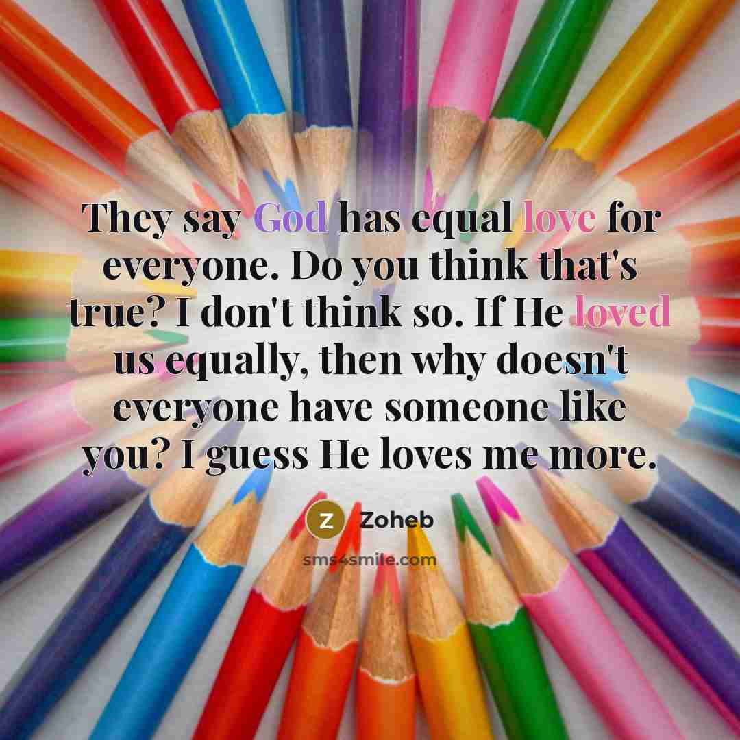 “They say God has equal love for everyone. Do you think that's true? I don't think so. If He loved us equally, then why doesn't everyone have someone like you? I guess He loves me more.” quote by Zoheb