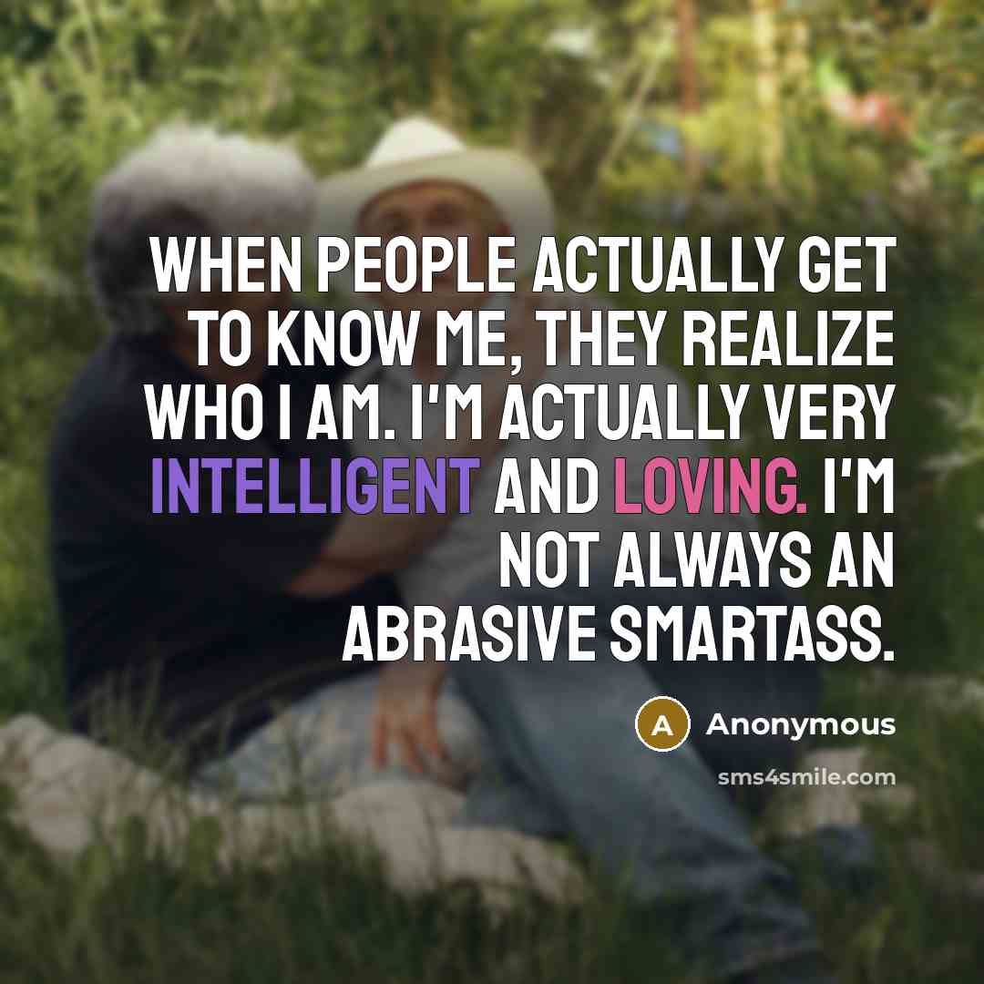 “When people actually get to know me, they realize who I am. I'm actually very intelligent and loving. I'm not always an abrasive smartass.” quote by Anonymous