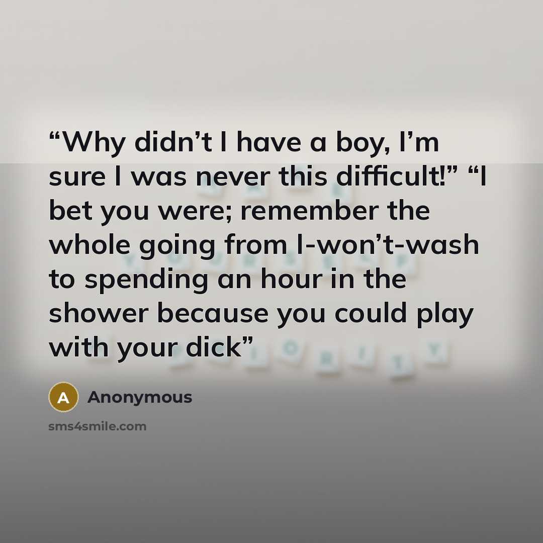 “Why didn’t I have a boy, I’m sure I was never this difficult!” “I bet you were; remember the whole going from I-won’t-wash to spending an hour in the shower because you could play with your dick” quote by Anonymous