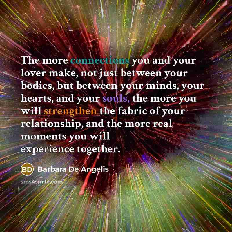 “The more connections you and your lover make, not just between your bodies, but between your minds, your hearts, and your souls, the more you will strengthen the fabric of your relationship, and the more real moments you will experience together.” quote by Barbara De Angelis