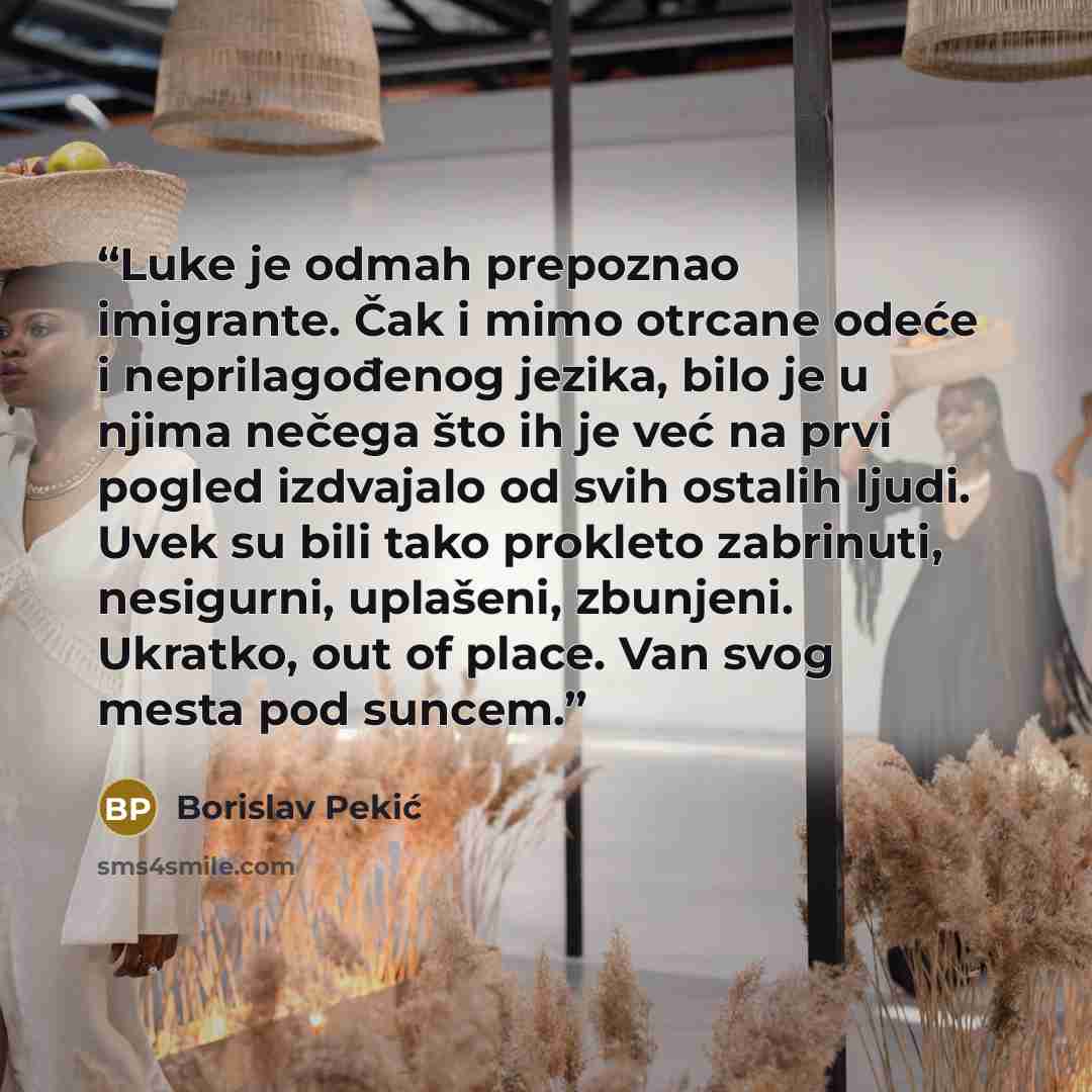 “Luke je odmah prepoznao imigrante. Čak i mimo otrcane odeće i neprilagođenog jezika, bilo je u njima nečega što ih je već na prvi pogled izdvajalo od svih ostalih ljudi. Uvek su bili tako prokleto zabrinuti, nesigurni, uplašeni, zbunjeni. Ukratko, out of place. Van svog mesta pod suncem.” quote by Borislav Pekić
