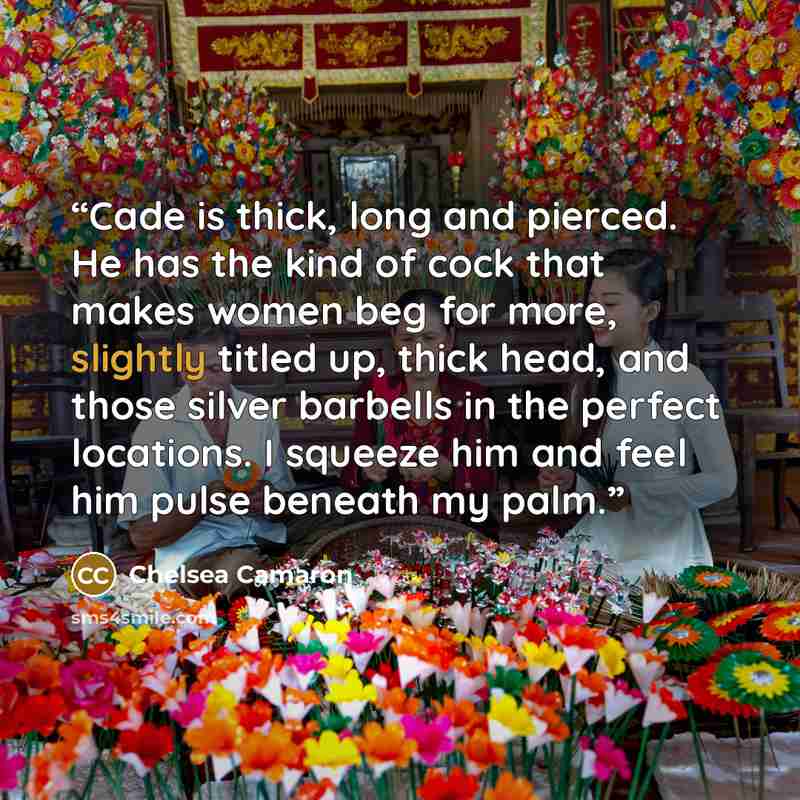 “Cade is thick, long and pierced. He has the kind of cock that makes women beg for more, slightly titled up, thick head, and those silver barbells in the perfect locations. I squeeze him and feel him pulse beneath my palm.” quote by Chelsea Camaron