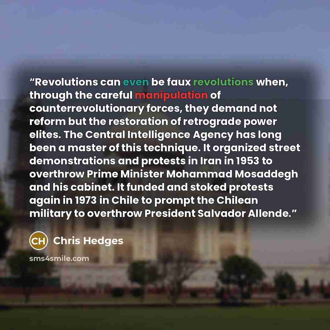 “Revolutions can even be faux revolutions when, through the careful manipulation of counterrevolutionary forces, they demand not reform but the restoration of retrograde power elites. The Central Intelligence Agency has long been a master of this technique. It organized street demonstrations and…” quote by Chris Hedges