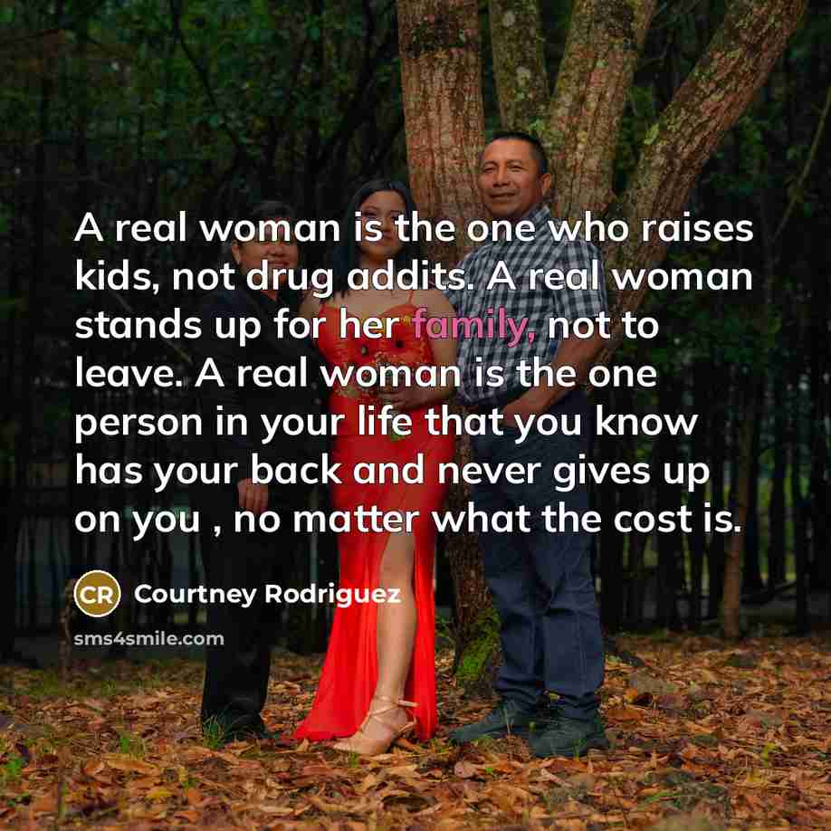 “A real woman is the one who raises kids, not drug addits. A real woman stands up for her family, not to leave. A real woman is the one person in your life that you know has your back and never gives up on you , no matter what the cost is.” quote by Courtney Rodriguez