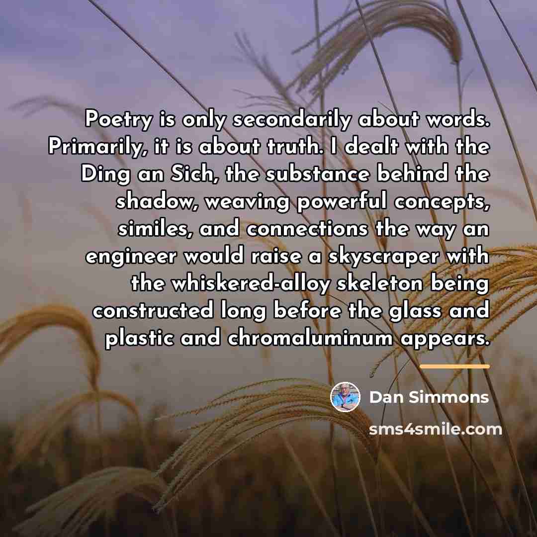 “Poetry is only secondarily about words. Primarily, it is about…” quote by Dan Simmons