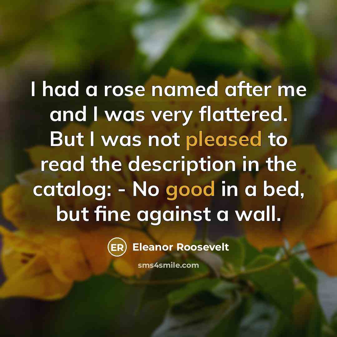 “I had a rose named after me and I was very flattered. But I was not pleased to read the description in the catalog: - No good in a bed, but fine against a wall.” quote by Eleanor Roosevelt