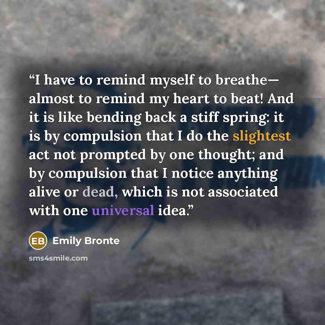 “I have to remind myself to breathe— almost to remind my heart to beat! And it is like bending back a stiff spring: it is by compulsion that I do the slightest act not prompted by one thought; and by compulsion that I notice anything alive or dead, which is not associated with one universal idea.” quote by Emily Brontë