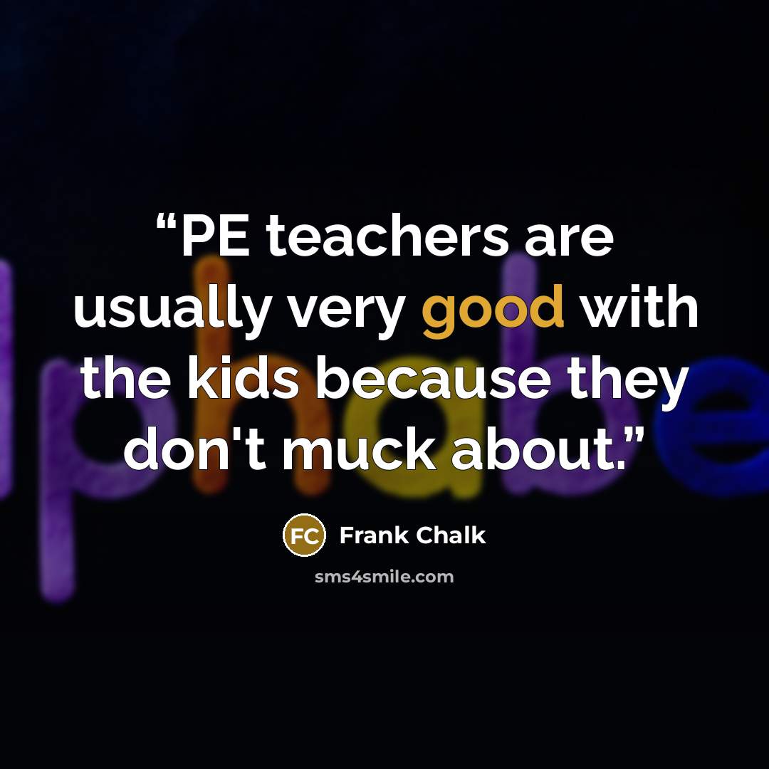 “PE teachers are usually very good with the kids because they don't muck about.” quote by Frank Chalk