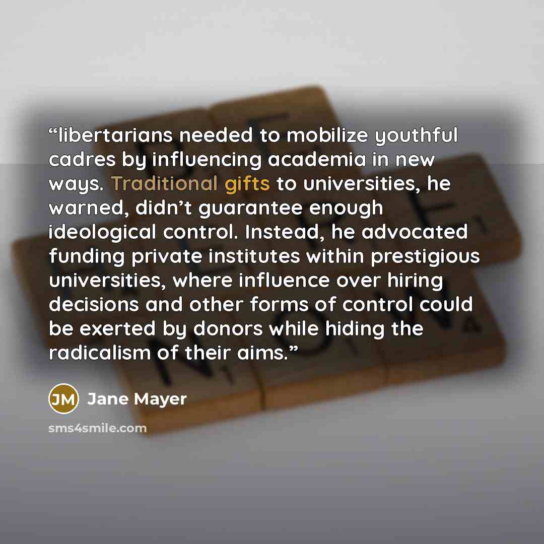 “libertarians needed to mobilize youthful cadres by influencing academia in new ways. Traditional gifts to universities, he warned, didn’t guarantee enough ideological control. Instead, he advocated funding private institutes within prestigious universities, where influence over hiring decisions…” quote by Jane Mayer