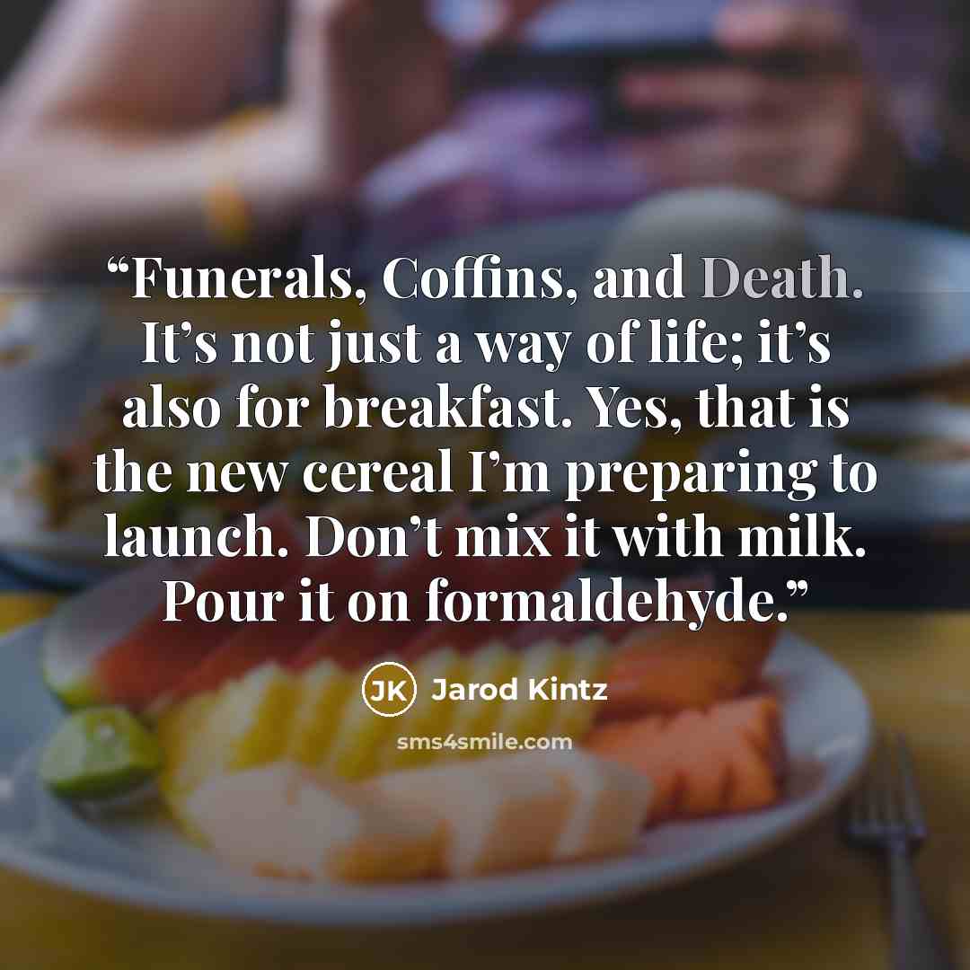 “Funerals, Coffins, and Death. It’s not just a way of life; it’s also for breakfast. Yes, that is the new cereal I’m preparing to launch. Don’t mix it with milk. Pour it on formaldehyde.” quote by Jarod Kintz