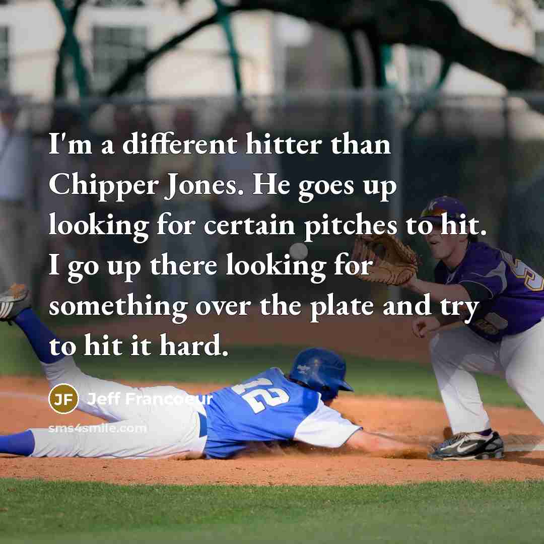 “I'm a different hitter than Chipper Jones. He goes up looking for certain pitches to hit. I go up there looking for something over the plate and try to hit it hard.” quote by Jeff Francoeur