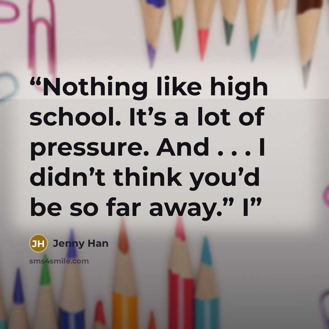 “Nothing like high school. It’s a lot of pressure. And . . . I didn’t think you’d be so far away.” I” quote by Jenny Han