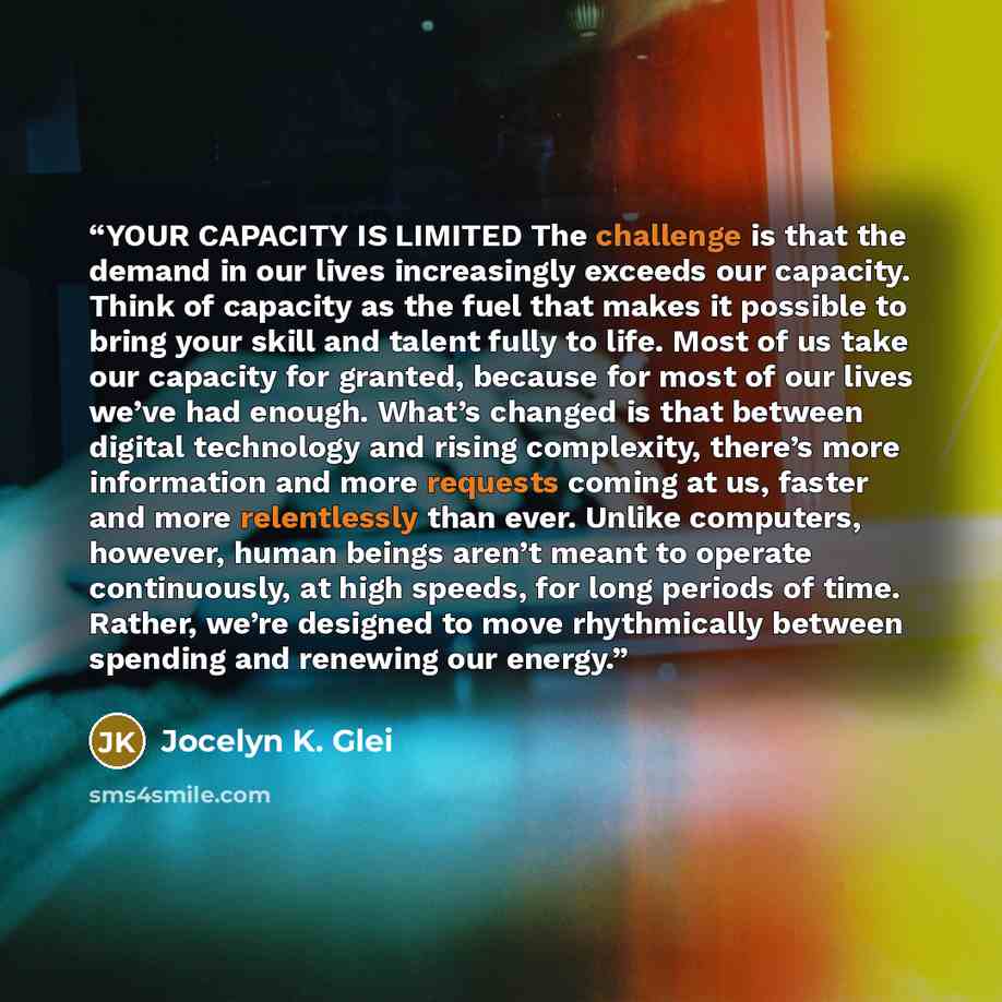 “YOUR CAPACITY IS LIMITED The challenge is that the demand in our lives increasingly exceeds our capacity. Think of capacity as the fuel that makes it possible to bring your skill and talent fully to life. Most of us take our capacity for granted, because for most of our lives we’ve had enough…” quote by Jocelyn K. Glei
