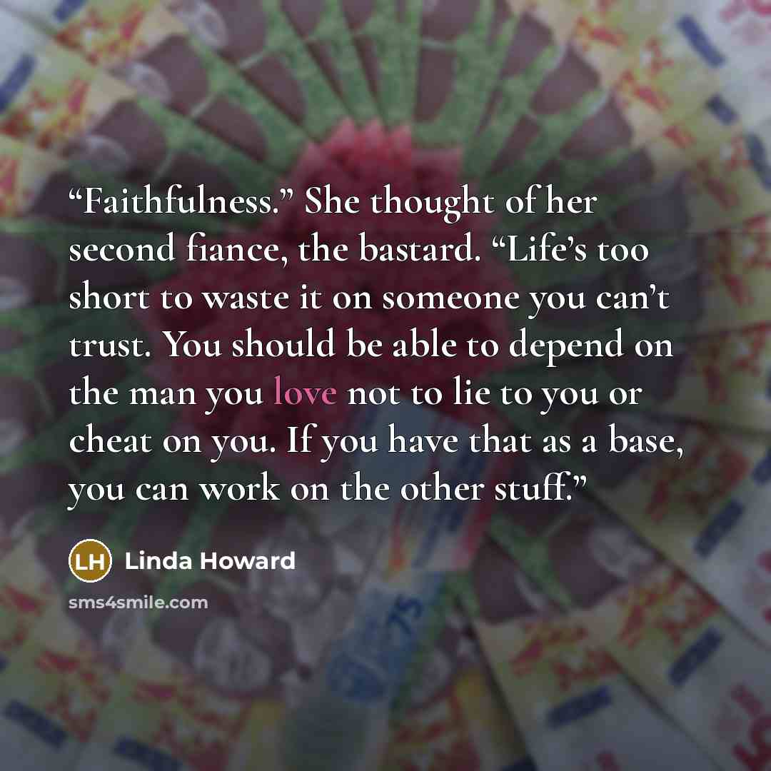 “Faithfulness.” She thought of her second fiance, the bastard. “Life’s too short to waste it on someone you can’t trust. You should be able to depend on the man you love not to lie to you or cheat on you. If you have that as a base, you can work on the other stuff.” quote by Linda Howard