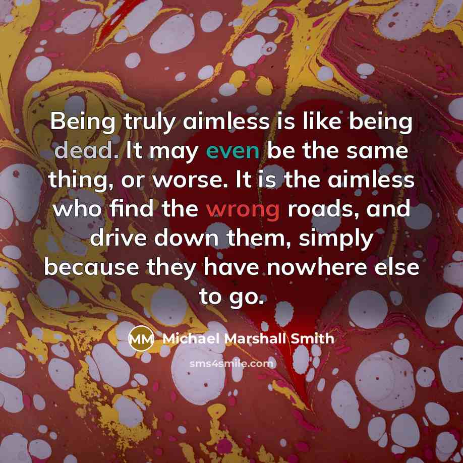 “Being truly aimless is like being dead. It may even be the same thing, or worse. It is the aimless who find the wrong roads, and drive down them, simply because they have nowhere else to go.” quote by Michael Marshall Smith