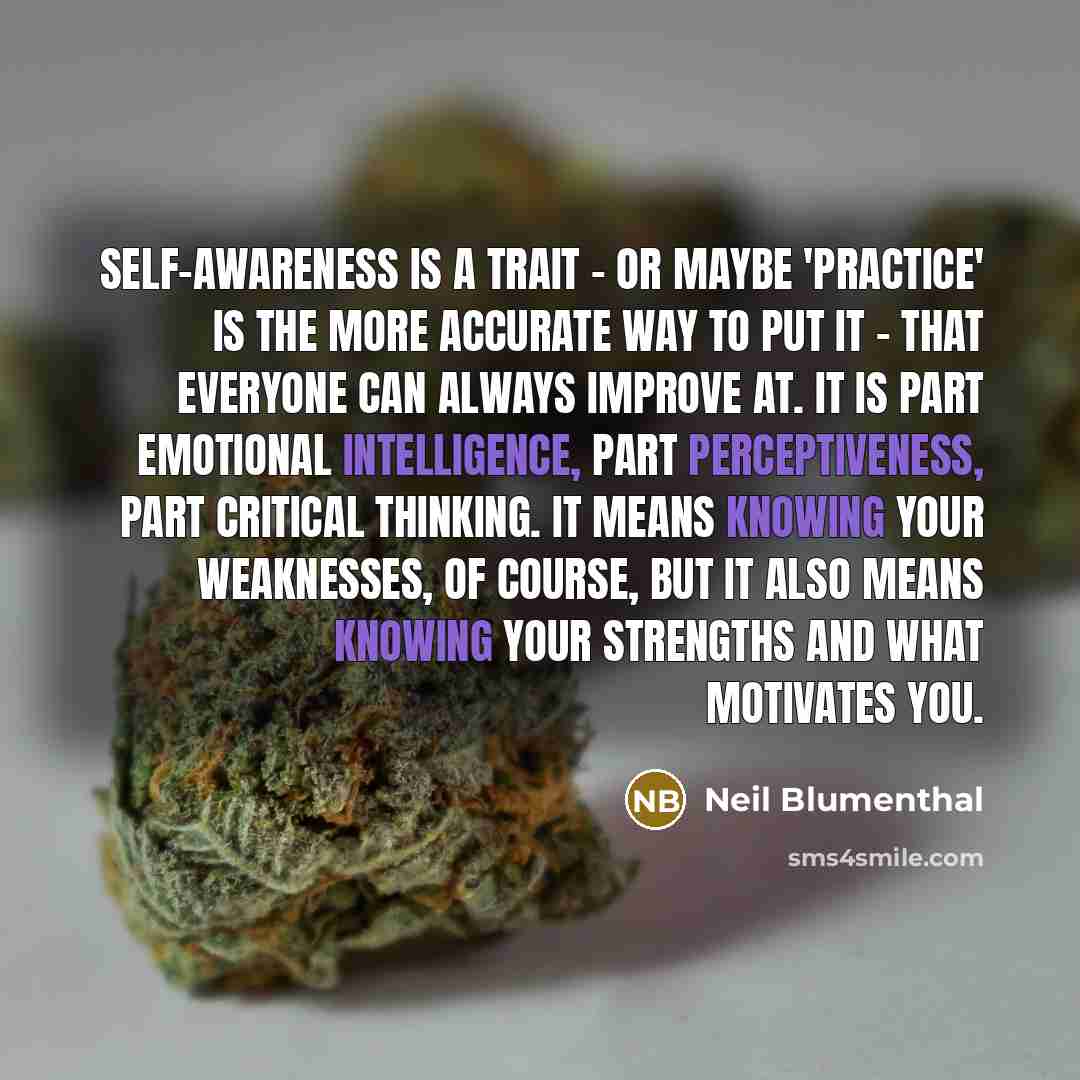 “Self-awareness is a trait - or maybe 'practice' is the more accurate way to put it - that everyone can always improve at. It is part emotional intelligence, part perceptiveness, part critical thinking. It means knowing your weaknesses, of course, but it also means knowing your strengths and what…” quote by Neil Blumenthal