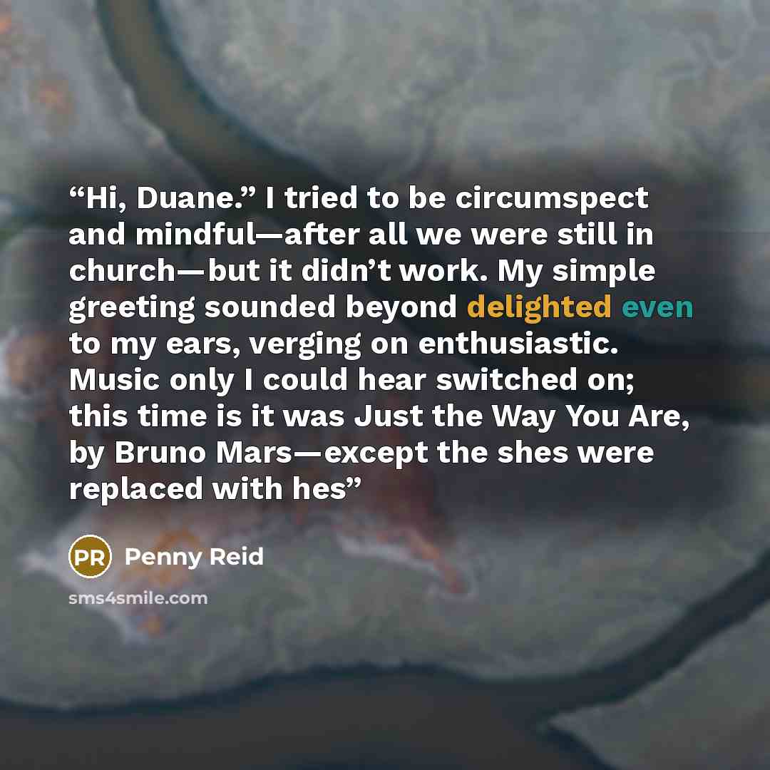 “Hi, Duane.” I tried to be circumspect and mindful—after all we were still in church—but it didn’t work. My simple greeting sounded beyond delighted even to my ears, verging on enthusiastic. Music only I could hear switched on; this time is it was Just the Way You Are, by Bruno Mars—except the shes…” quote by Penny Reid