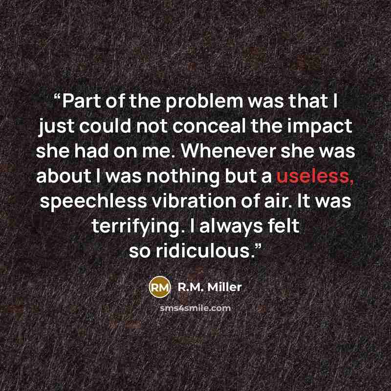 “Part of the problem was that I just could not conceal the impact she had on me. Whenever she was about I was nothing but a useless, speechless vibration of air. It was terrifying. I always felt so ridiculous.” quote by R.M. Miller