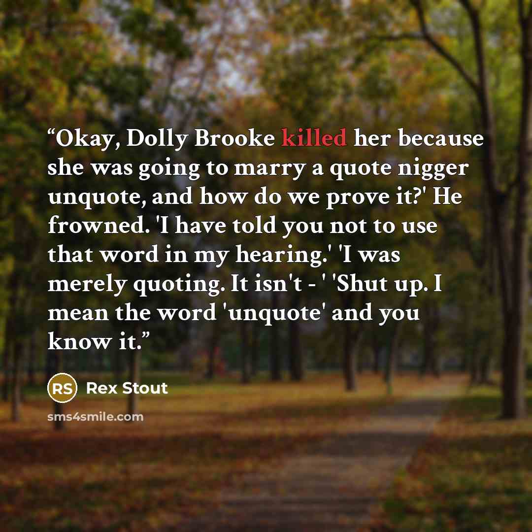 “Okay, Dolly Brooke killed her because she was going to marry a quote nigger unquote, and how do we prove it?' He frowned. 'I have told you not to use that word in my hearing.' 'I was merely quoting. It isn't - ' 'Shut up. I mean the word 'unquote' and you know it.” quote by Rex Stout