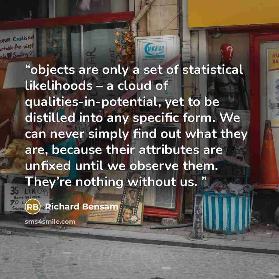“objects are only a set of statistical likelihoods – a cloud of qualities-in-potential, yet to be distilled into any specific form. We can never simply find out what they are, because their attributes are unfixed until we observe them. They’re nothing without us.” quote by Richard Bensam