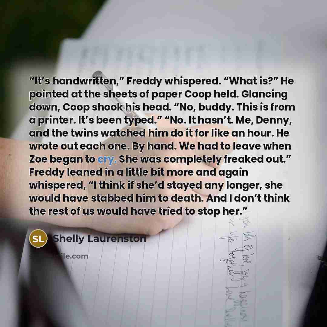 “It’s handwritten,” Freddy whispered. “What is?” He pointed at the sheets of paper Coop held. Glancing down, Coop shook his head. “No, buddy. This is from a printer. It’s been typed.” “No. It hasn’t. Me, Denny, and the twins watched him do it for like an hour. He wrote out each one. By hand. We had…” quote by Shelly Laurenston