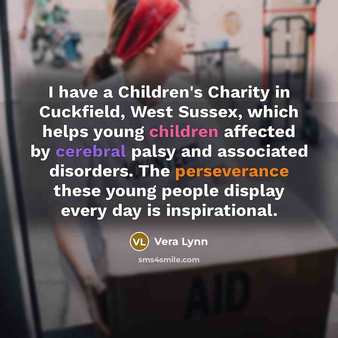 “I have a Children's Charity in Cuckfield, West Sussex, which helps young children affected by cerebral palsy and associated disorders. The perseverance these young people display every day is inspirational.” quote by Vera Lynn