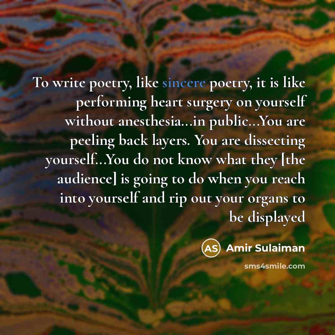 “To write poetry, like sincere poetry, it is like performing heart surgery on yourself without anesthesia...in public...You are peeling back layers. You are dissecting yourself...You do not know what they [the audience] is going to do when you reach into yourself and rip out your organs to be…” quote by Amir Sulaiman