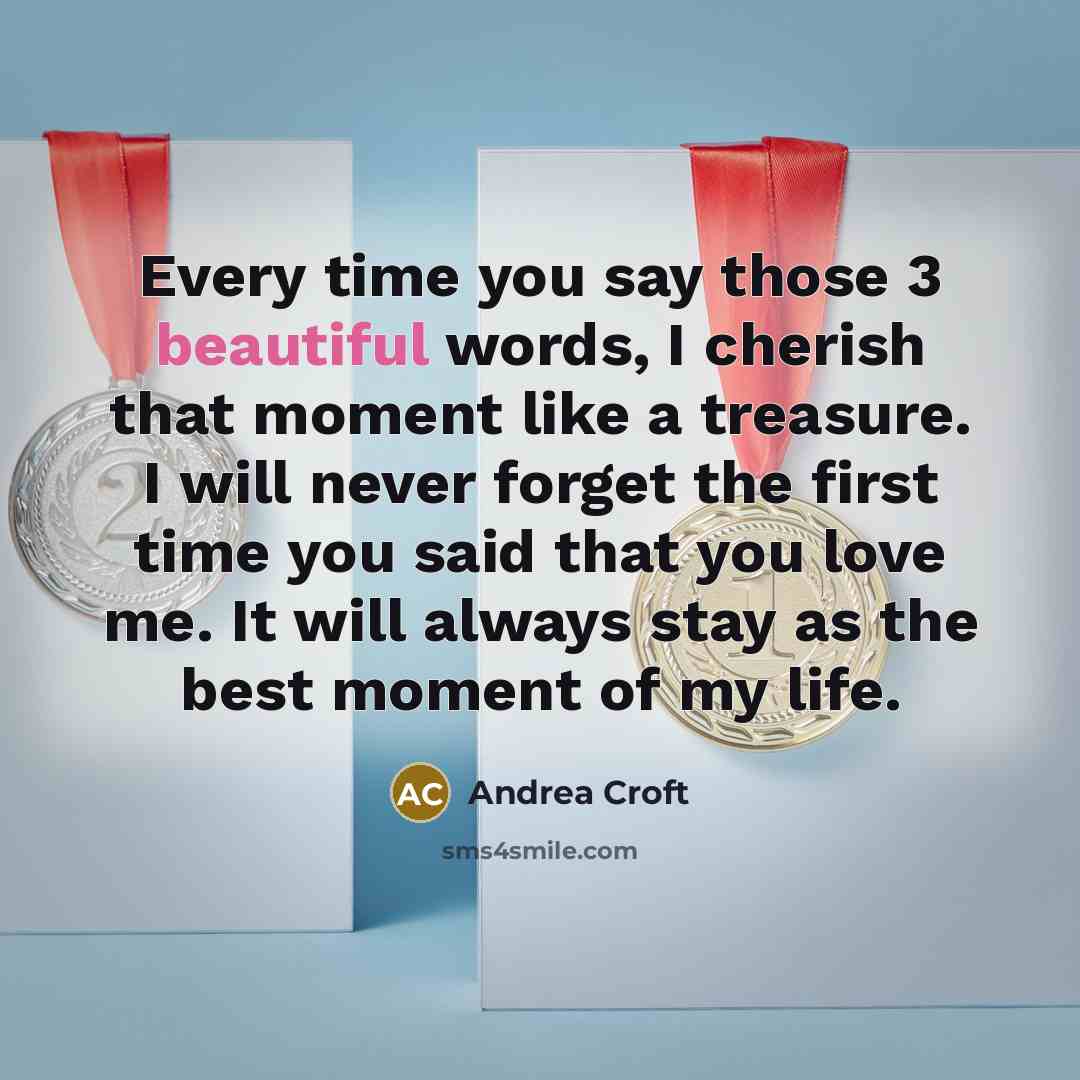 “Every time you say those 3 beautiful words, I cherish that moment like a treasure. I will never forget the first time you said that you love me. It will always stay as the best moment of my life.” quote by Andrea Croft