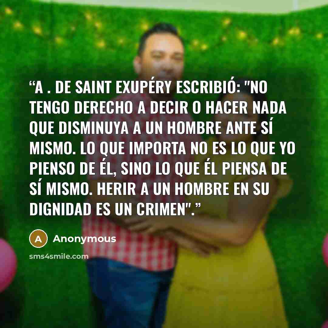 “A . de Saint Exupéry escribió: "No tengo derecho a decir o hacer nada que disminuya a un hombre ante sí mismo. Lo que importa no es lo que yo pienso de él, sino lo que él piensa de sí mismo. Herir a un hombre en su dignidad es un crimen".” quote by Anonymous