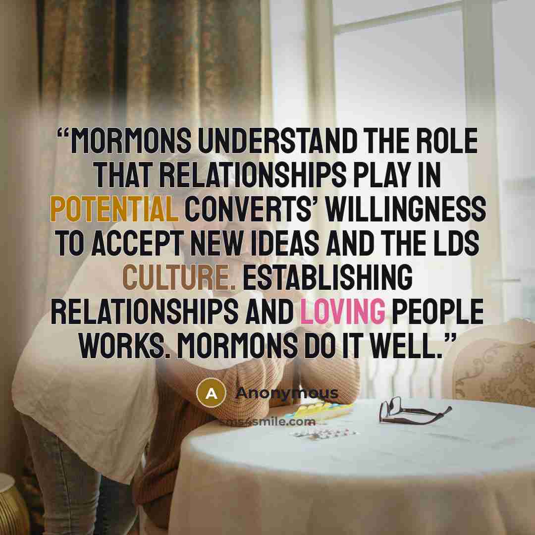 “Mormons understand the role that relationships play in potential converts’ willingness to accept new ideas and the LDS culture. Establishing relationships and loving people works. Mormons do it well.” quote by Anonymous
